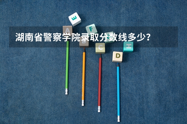 湖南省警察学院录取分数线多少？