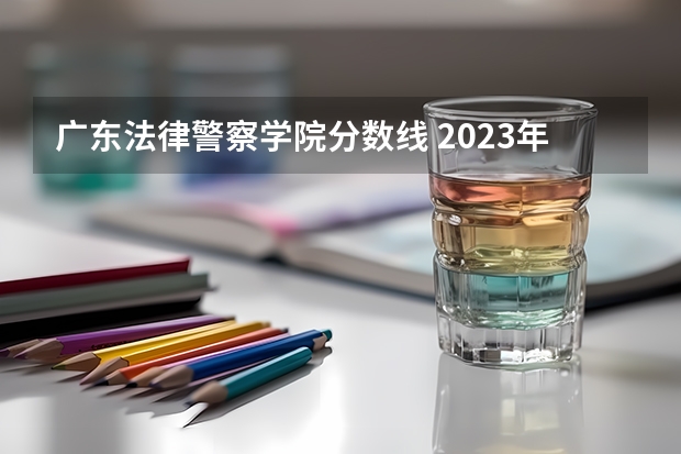 广东法律警察学院分数线 2023年各省高考警察院校录取分数线一览表