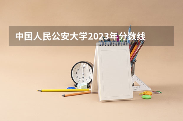 中国人民公安大学2023年分数线 2023年警校录取分数线