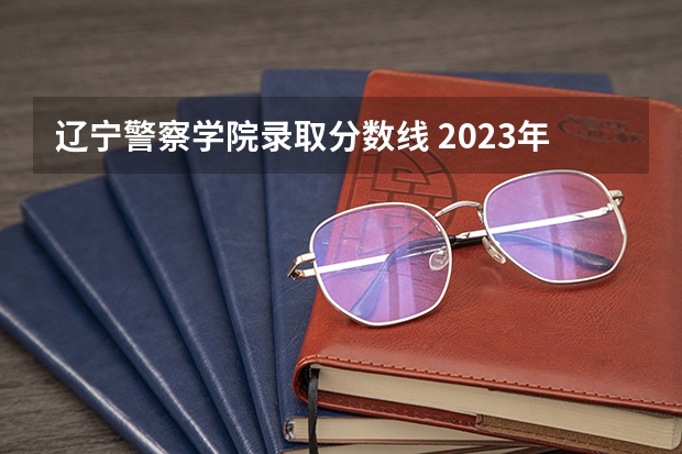 辽宁警察学院录取分数线 2023年大连辽宁警察学院分数线？