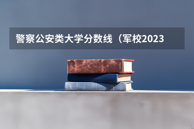 警察公安类大学分数线(军校2023录取分数线)