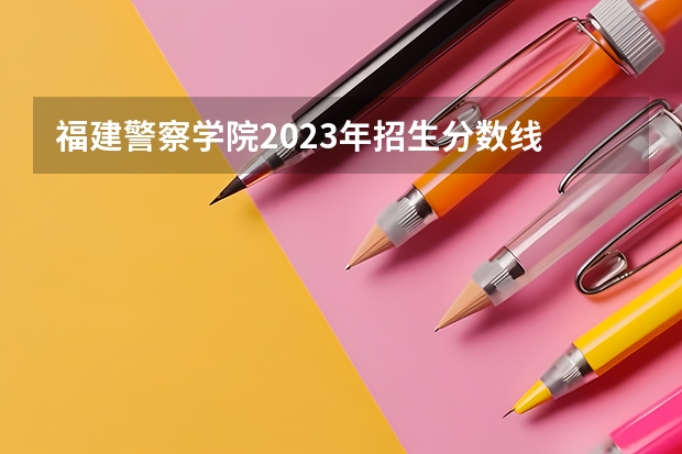 福建警察学院2023年招生分数线 福建警察学院录取分数线