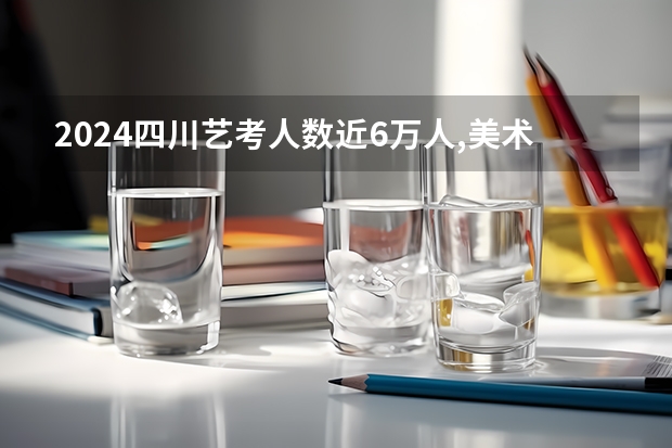 2024四川艺考人数近6万人,美术联考占比58%,本科录取率有多高?（山东2024年艺考时间表）