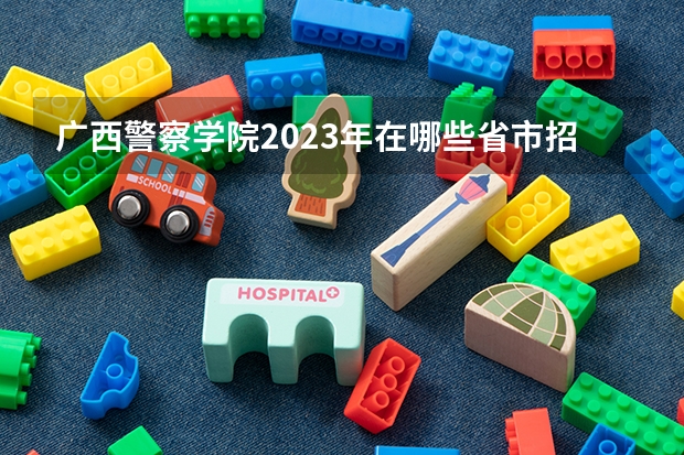 广西警察学院2023年在哪些省市招生？