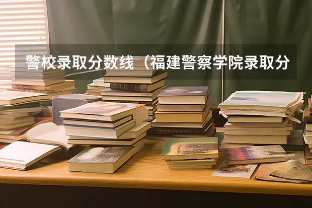 警校录取分数线（福建警察学院录取分数线）