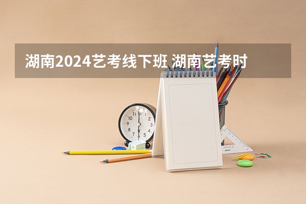 湖南2024艺考线下班 湖南艺考时间
