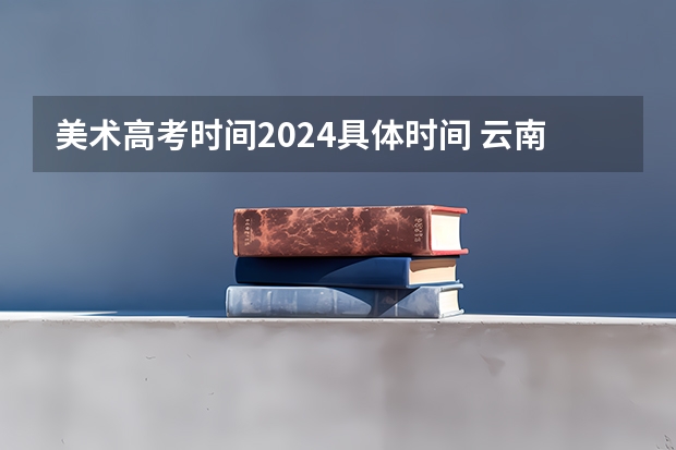美术高考时间2024具体时间 云南艺考时间