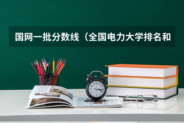国网一批分数线（全国电力大学排名和录取分数线）