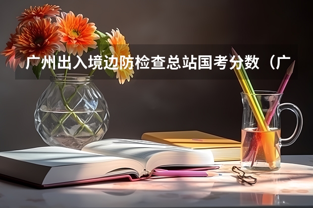广州出入境边防检查总站国考分数（广东公务员考试历年进面分数）