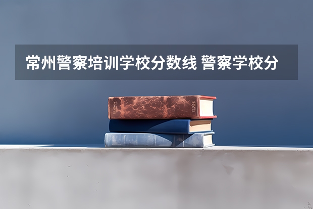 常州警察培训学校分数线 警察学校分数线